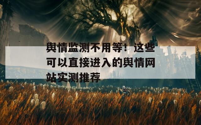 舆情监测不用等！这些可以直接进入的舆情网站实测推荐