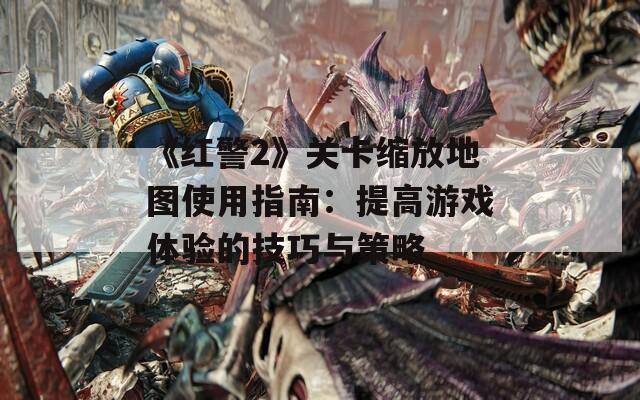 《红警2》关卡缩放地图使用指南：提高游戏体验的技巧与策略