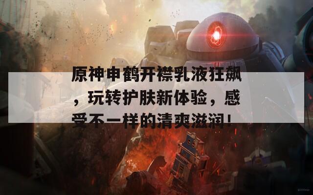 原神申鹤开襟乳液狂飙，玩转护肤新体验，感受不一样的清爽滋润！