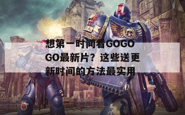 想第一时间看GOGOGO最新片？这些送更新时间的方法最实用