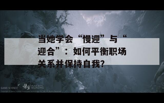当她学会“慢迎”与“迎合”：如何平衡职场关系并保持自我？