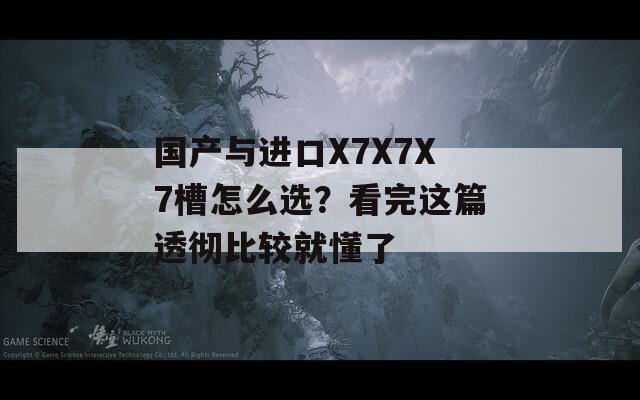 国产与进口X7X7X7槽怎么选？看完这篇透彻比较就懂了
