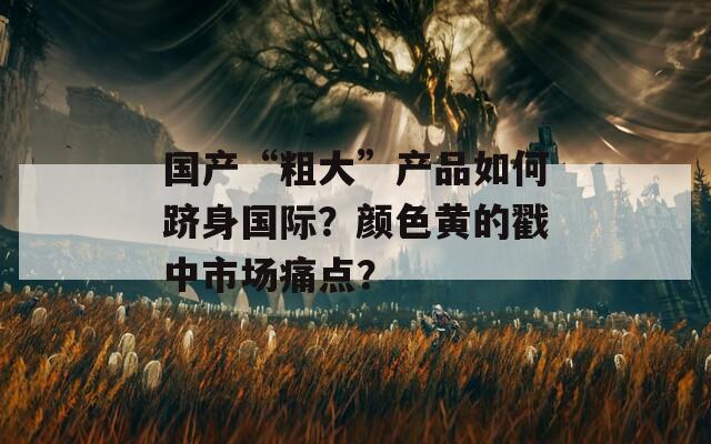 国产“粗大”产品如何跻身国际？颜色黄的戳中市场痛点？