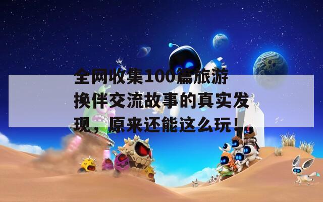 全网收集100篇旅游换伴交流故事的真实发现，原来还能这么玩！