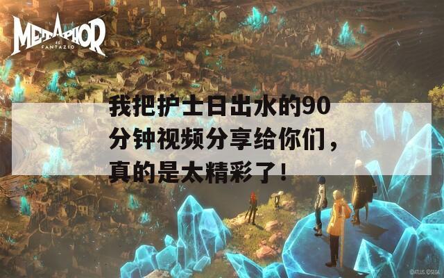 我把护士日出水的90分钟视频分享给你们，真的是太精彩了！