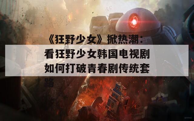 《狂野少女》掀热潮：看狂野少女韩国电视剧如何打破青春剧传统套路