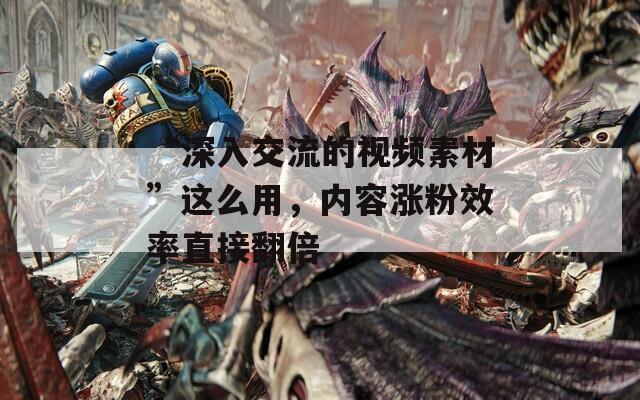 “深入交流的视频素材”这么用，内容涨粉效率直接翻倍