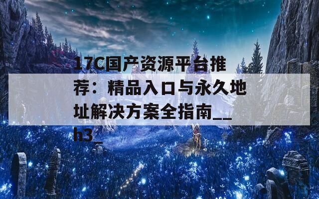 17C国产资源平台推荐：精品入口与永久地址解决方案全指南__h3_
