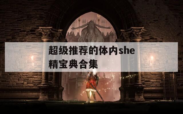 超级推荐的体内she精宝典合集
