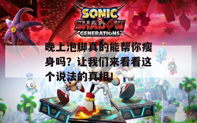 晚上泡脚真的能帮你瘦身吗？让我们来看看这个说法的真相！