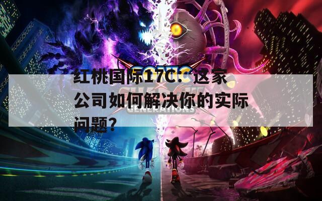 红桃国际17C：这家公司如何解决你的实际问题？