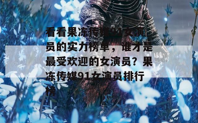 看看果冻传媒91女演员的实力榜单，谁才是最受欢迎的女演员？果冻传媒91女演员排行榜