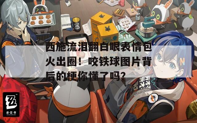 西施流泪翻白眼表情包火出圈！咬铁球图片背后的梗你懂了吗？