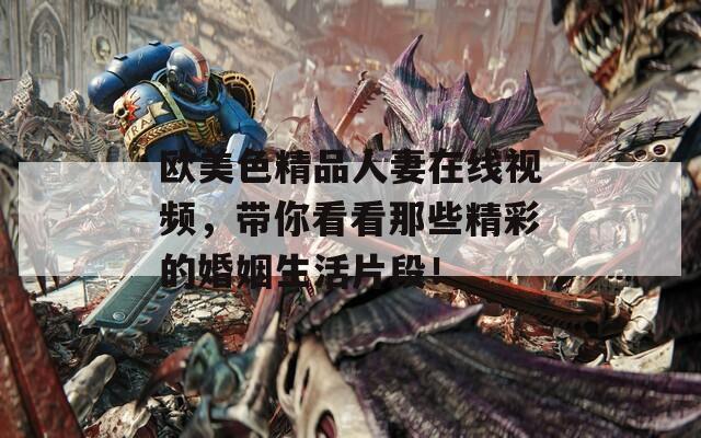 欧美色精品人妻在线视频，带你看看那些精彩的婚姻生活片段！