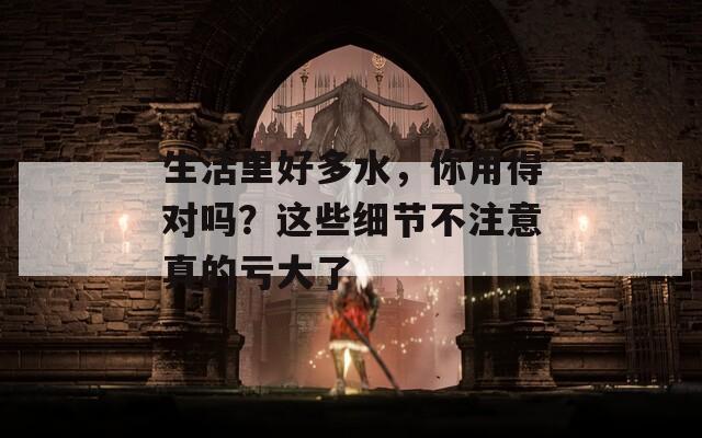 生活里好多水，你用得对吗？这些细节不注意真的亏大了