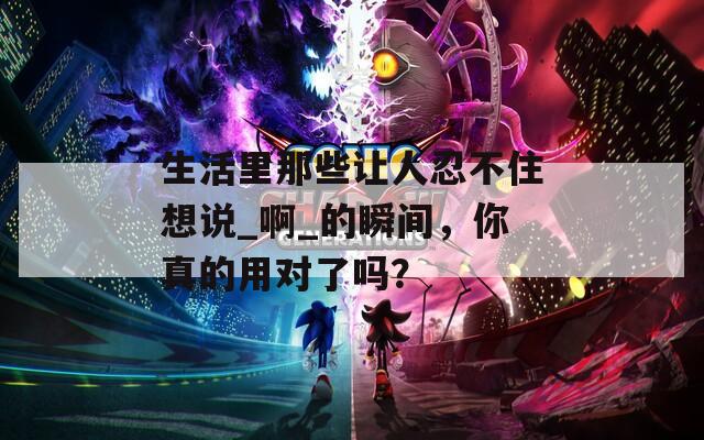 生活里那些让人忍不住想说_啊_的瞬间，你真的用对了吗？