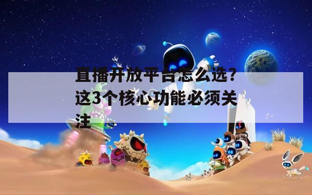 直播开放平台怎么选？这3个核心功能必须关注