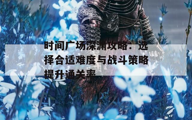 时间广场深渊攻略：选择合适难度与战斗策略提升通关率
