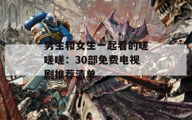 男生和女生一起看的嗟嗟嗟：30部免费电视剧推荐清单
