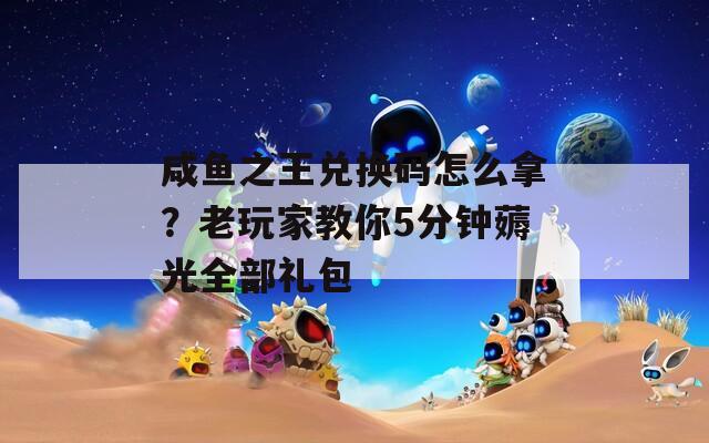 咸鱼之王兑换码怎么拿？老玩家教你5分钟薅光全部礼包