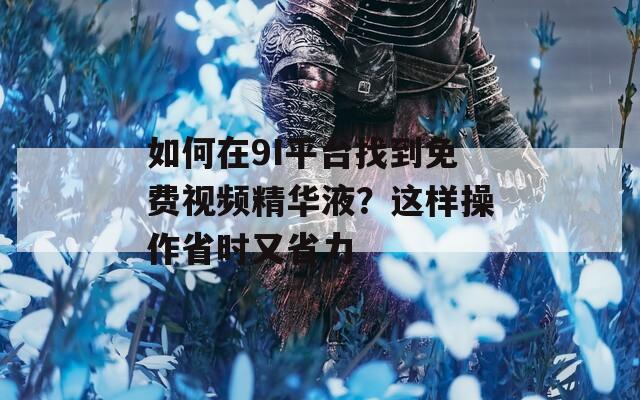 如何在9I平台找到免费视频精华液？这样操作省时又省力