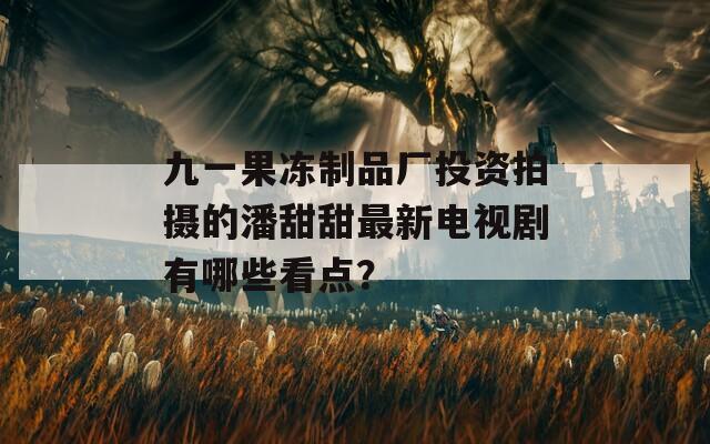 九一果冻制品厂投资拍摄的潘甜甜最新电视剧有哪些看点？