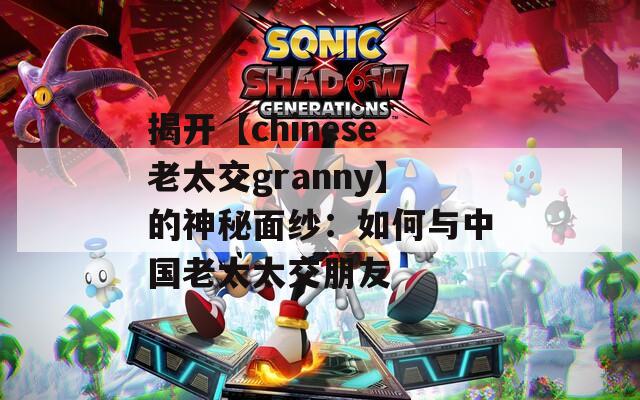 揭开【chinese老太交granny】的神秘面纱：如何与中国老太太交朋友