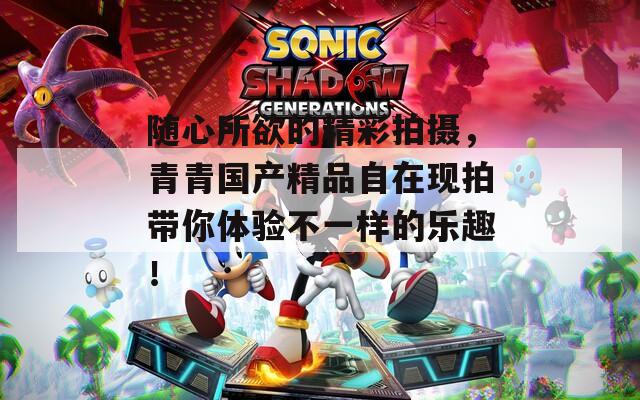 随心所欲的精彩拍摄，青青国产精品自在现拍带你体验不一样的乐趣！