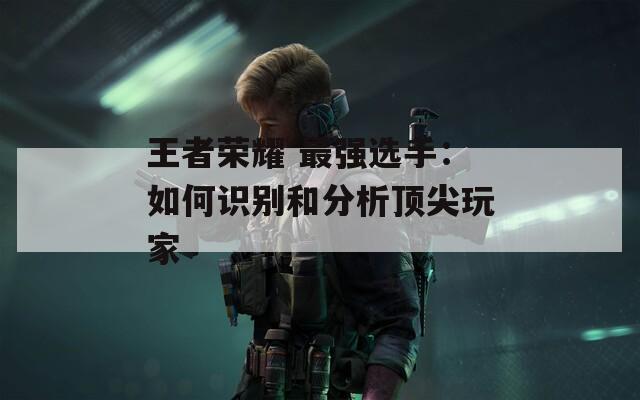 王者荣耀 最强选手：如何识别和分析顶尖玩家