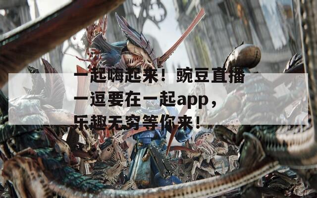 一起嗨起来！豌豆直播一逗要在一起app，乐趣无穷等你来！