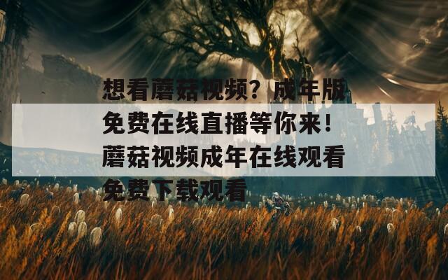 想看蘑菇视频？成年版免费在线直播等你来！蘑菇视频成年在线观看免费下载观看