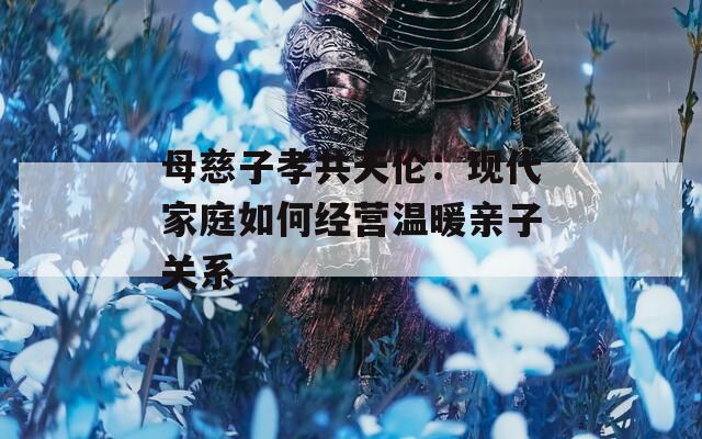 母慈子孝共天伦：现代家庭如何经营温暖亲子关系