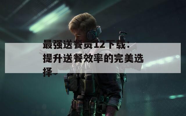 最强送餐员12下载：提升送餐效率的完美选择