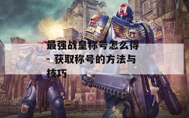 最强战皇称号怎么得 - 获取称号的方法与技巧