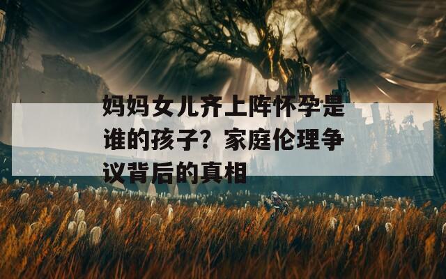 妈妈女儿齐上阵怀孕是谁的孩子？家庭伦理争议背后的真相