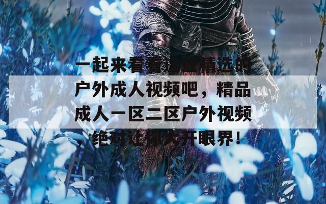 一起来看看这些精选的户外成人视频吧，精品成人一区二区户外视频，绝对让你大开眼界！