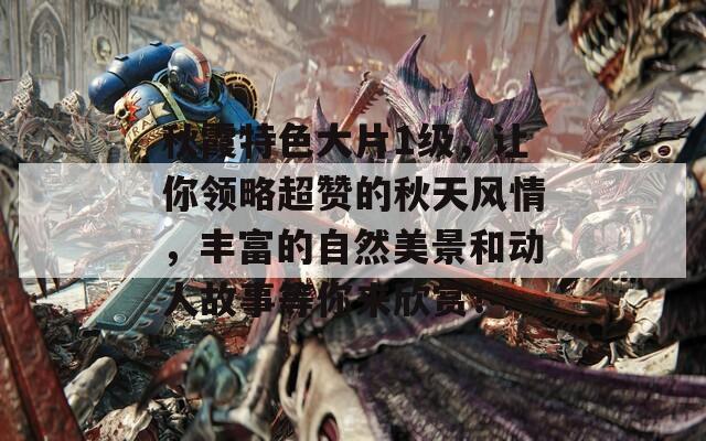 秋霞特色大片1级，让你领略超赞的秋天风情，丰富的自然美景和动人故事等你来欣赏！