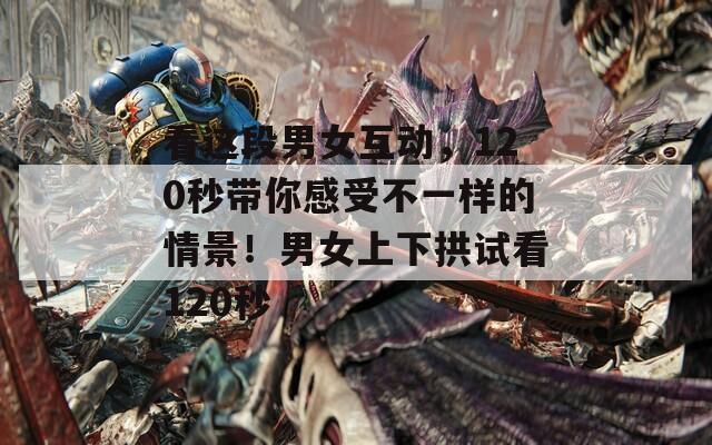 看这段男女互动，120秒带你感受不一样的情景！男女上下拱试看120秒