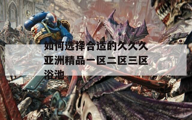 如何选择合适的久久久亚洲精品一区二区三区浴池