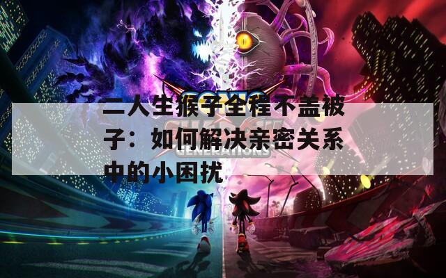 二人生猴子全程不盖被子：如何解决亲密关系中的小困扰