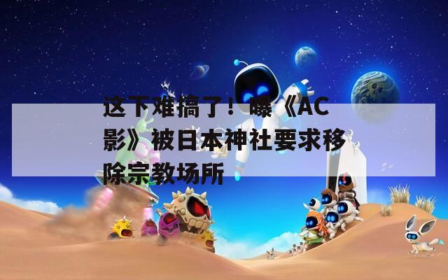 这下难搞了！曝《AC影》被日本神社要求移除宗教场所