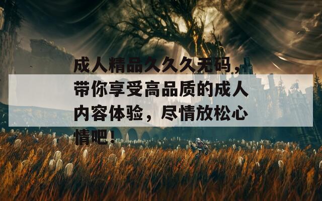 成人精品久久久无码，带你享受高品质的成人内容体验，尽情放松心情吧！