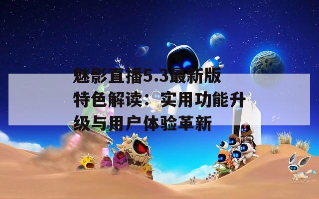 魅影直播5.3最新版特色解读：实用功能升级与用户体验革新