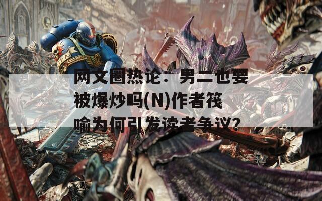 网文圈热论：男二也要被爆炒吗(N)作者筏喻为何引发读者争议？