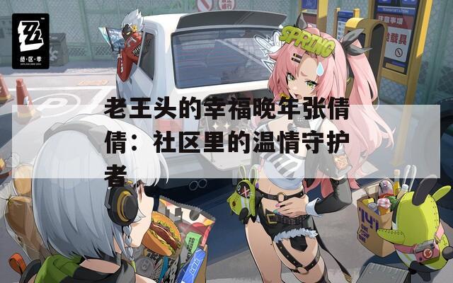 老王头的幸福晚年张倩倩：社区里的温情守护者