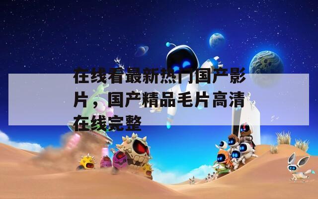 在线看最新热门国产影片，国产精品毛片高清在线完整