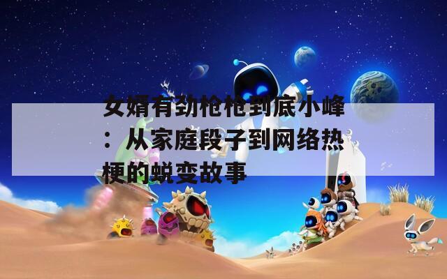 女婿有劲枪枪到底小峰：从家庭段子到网络热梗的蜕变故事