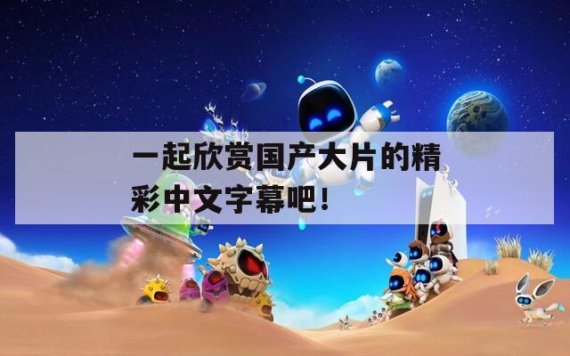 一起欣赏国产大片的精彩中文字幕吧！