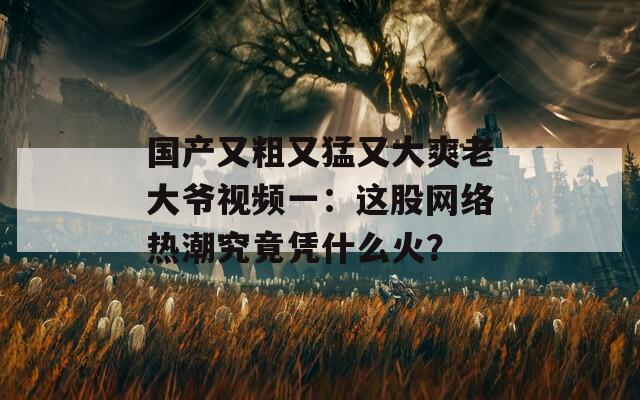 国产又粗又猛又大爽老大爷视频一：这股网络热潮究竟凭什么火？