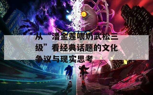 从“潘金莲喂奶武松三级”看经典话题的文化争议与现实思考